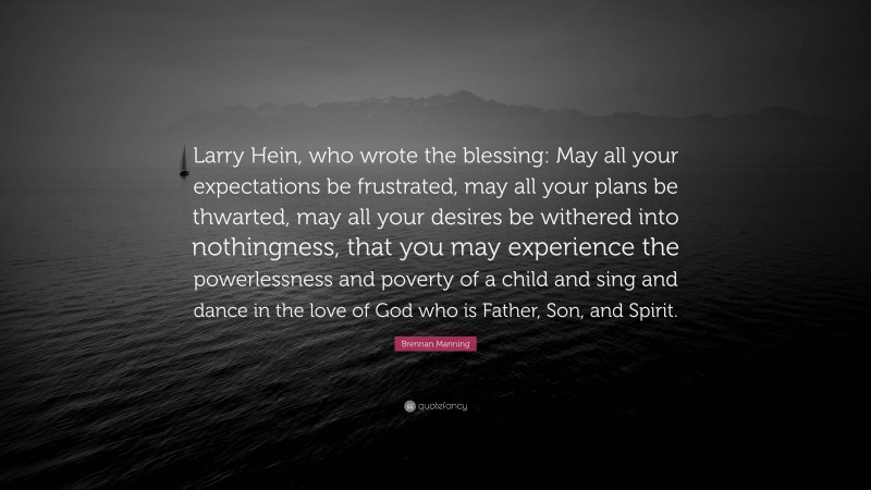 Brennan Manning Quote: “Larry Hein, who wrote the blessing: May all your expectations be frustrated, may all your plans be thwarted, may all your desires be withered into nothingness, that you may experience the powerlessness and poverty of a child and sing and dance in the love of God who is Father, Son, and Spirit.”