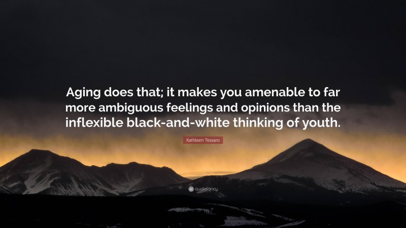 Kathleen Tessaro Quote: “Aging does that; it makes you amenable to far more ambiguous feelings and opinions than the inflexible black-and-white thinking of youth.”