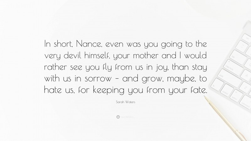 Sarah Waters Quote: “In short, Nance, even was you going to the very devil himself, your mother and I would rather see you fly from us in joy, than stay with us in sorrow – and grow, maybe, to hate us, for keeping you from your fate.”