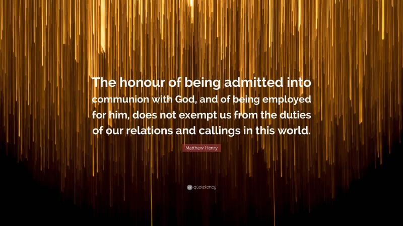 Matthew Henry Quote: “The honour of being admitted into communion with God, and of being employed for him, does not exempt us from the duties of our relations and callings in this world.”