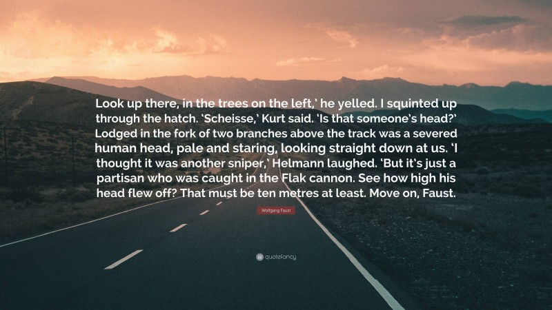 Wolfgang Faust Quote: “Look up there, in the trees on the left,’ he yelled. I squinted up through the hatch. ‘Scheisse,’ Kurt said. ‘Is that someone’s head?’ Lodged in the fork of two branches above the track was a severed human head, pale and staring, looking straight down at us. ‘I thought it was another sniper,’ Helmann laughed. ‘But it’s just a partisan who was caught in the Flak cannon. See how high his head flew off? That must be ten metres at least. Move on, Faust.”