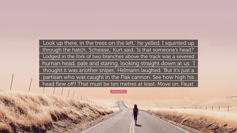 Wolfgang Faust Quote: “Look up there, in the trees on the left,’ he yelled. I squinted up through the hatch. ‘Scheisse,’ Kurt said. ‘Is that someone’s head?’ Lodged in the fork of two branches above the track was a severed human head, pale and staring, looking straight down at us. ‘I thought it was another sniper,’ Helmann laughed. ‘But it’s just a partisan who was caught in the Flak cannon. See how high his head flew off? That must be ten metres at least. Move on, Faust.”