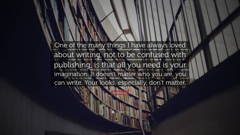 Roxane Gay Quote: “One of the many things I have always loved about writing, not to be confused with publishing, is that all you need is your imagination. It doesn’t matter who you are, you can write. Your looks, especially, don’t matter.”