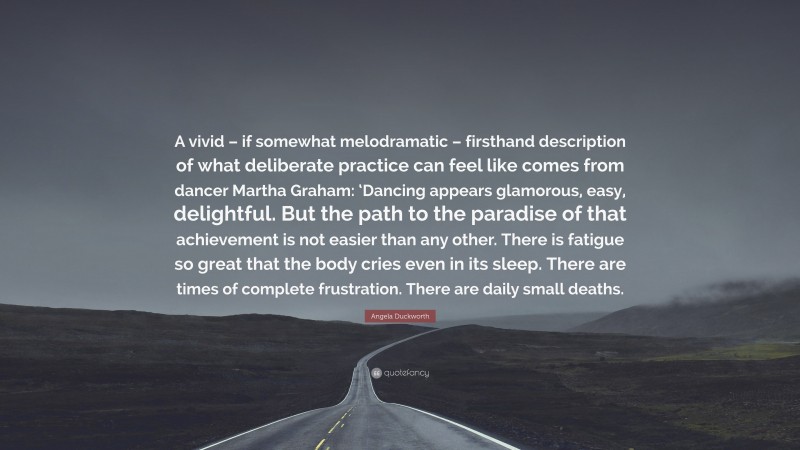 Angela Duckworth Quote: “A vivid – if somewhat melodramatic – firsthand description of what deliberate practice can feel like comes from dancer Martha Graham: ‘Dancing appears glamorous, easy, delightful. But the path to the paradise of that achievement is not easier than any other. There is fatigue so great that the body cries even in its sleep. There are times of complete frustration. There are daily small deaths.”