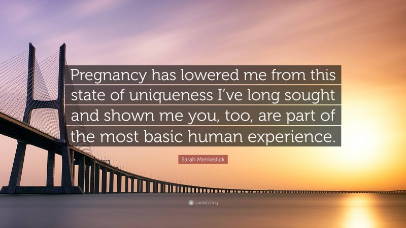 Sarah Menkedick Quote: “Pregnancy has lowered me from this state of uniqueness I’ve long sought and shown me you, too, are part of the most basic human experience.”