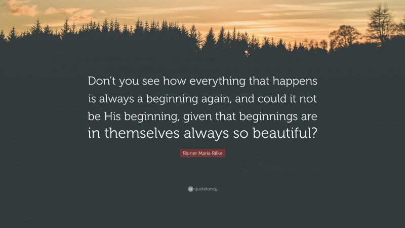 Rainer Maria Rilke Quote: “Don’t you see how everything that happens is always a beginning again, and could it not be His beginning, given that beginnings are in themselves always so beautiful?”