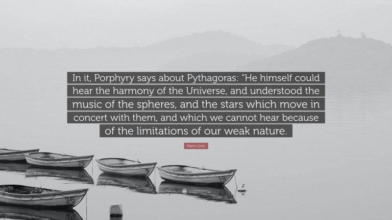 Mario Livio Quote: “In it, Porphyry says about Pythagoras: “He himself could hear the harmony of the Universe, and understood the music of the spheres, and the stars which move in concert with them, and which we cannot hear because of the limitations of our weak nature.”