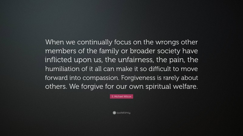 S. Michael Wilcox Quote: “When we continually focus on the wrongs other members of the family or broader society have inflicted upon us, the unfairness, the pain, the humiliation of it all can make it so difficult to move forward into compassion. Forgiveness is rarely about others. We forgive for our own spiritual welfare.”