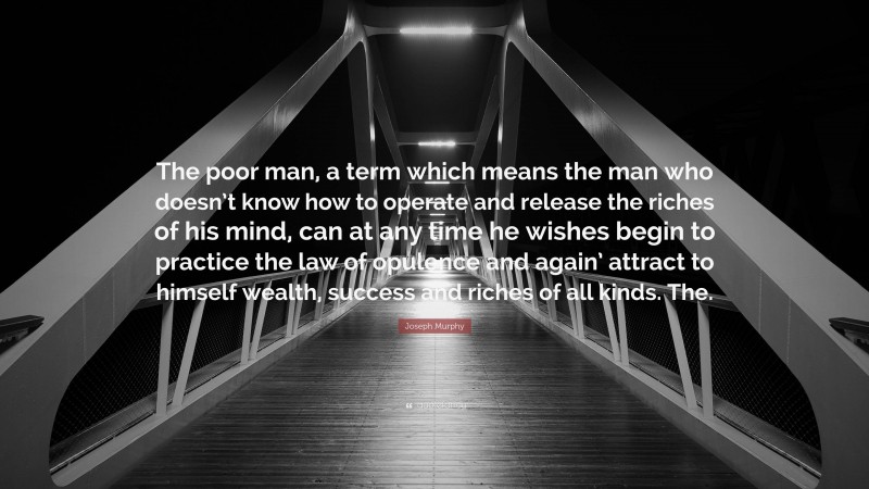 Joseph Murphy Quote: “The poor man, a term which means the man who doesn’t know how to operate and release the riches of his mind, can at any time he wishes begin to practice the law of opulence and again’ attract to himself wealth, success and riches of all kinds. The.”