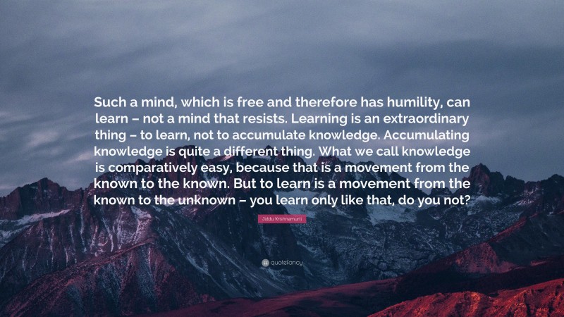 Jiddu Krishnamurti Quote: “Such a mind, which is free and therefore has humility, can learn – not a mind that resists. Learning is an extraordinary thing – to learn, not to accumulate knowledge. Accumulating knowledge is quite a different thing. What we call knowledge is comparatively easy, because that is a movement from the known to the known. But to learn is a movement from the known to the unknown – you learn only like that, do you not?”
