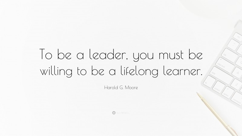 Harold G. Moore Quote: “To be a leader, you must be willing to be a lifelong learner.”