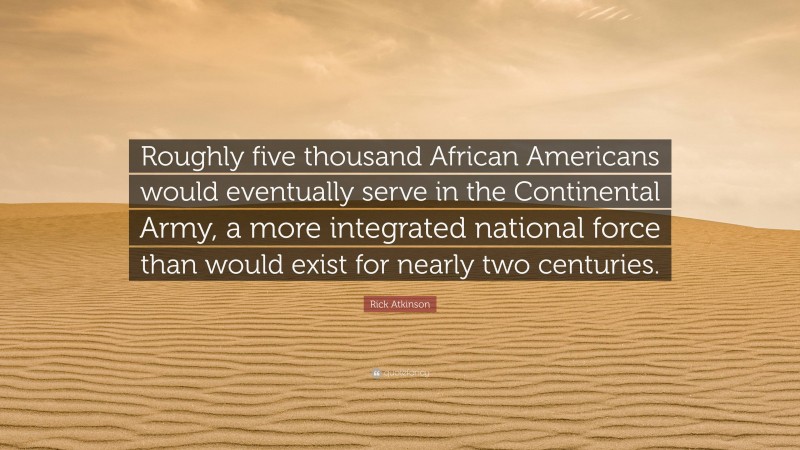 Rick Atkinson Quote: “Roughly five thousand African Americans would eventually serve in the Continental Army, a more integrated national force than would exist for nearly two centuries.”