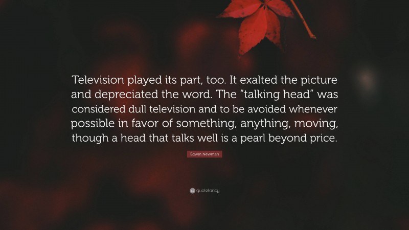 Edwin Newman Quote: “Television played its part, too. It exalted the picture and depreciated the word. The “talking head” was considered dull television and to be avoided whenever possible in favor of something, anything, moving, though a head that talks well is a pearl beyond price.”