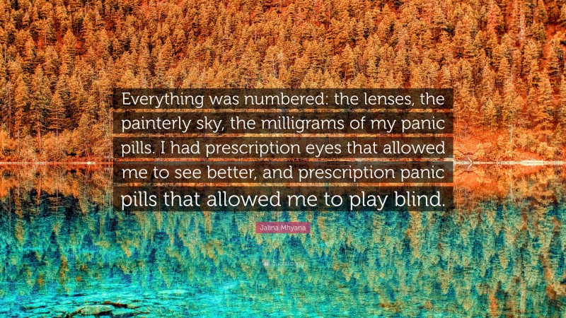 Jalina Mhyana Quote: “Everything was numbered: the lenses, the painterly sky, the milligrams of my panic pills. I had prescription eyes that allowed me to see better, and prescription panic pills that allowed me to play blind.”