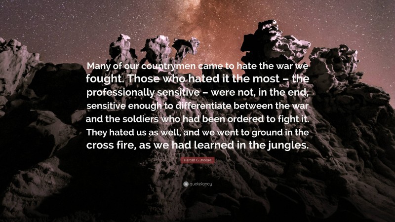 Harold G. Moore Quote: “Many of our countrymen came to hate the war we fought. Those who hated it the most – the professionally sensitive – were not, in the end, sensitive enough to differentiate between the war and the soldiers who had been ordered to fight it. They hated us as well, and we went to ground in the cross fire, as we had learned in the jungles.”