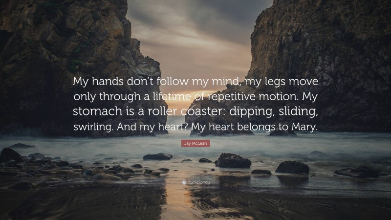 Jay McLean Quote: “My hands don’t follow my mind, my legs move only through a lifetime of repetitive motion. My stomach is a roller coaster: dipping, sliding, swirling. And my heart? My heart belongs to Mary.”