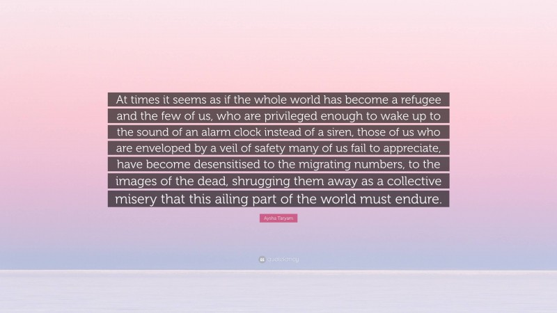 Aysha Taryam Quote: “At times it seems as if the whole world has become a refugee and the few of us, who are privileged enough to wake up to the sound of an alarm clock instead of a siren, those of us who are enveloped by a veil of safety many of us fail to appreciate, have become desensitised to the migrating numbers, to the images of the dead, shrugging them away as a collective misery that this ailing part of the world must endure.”