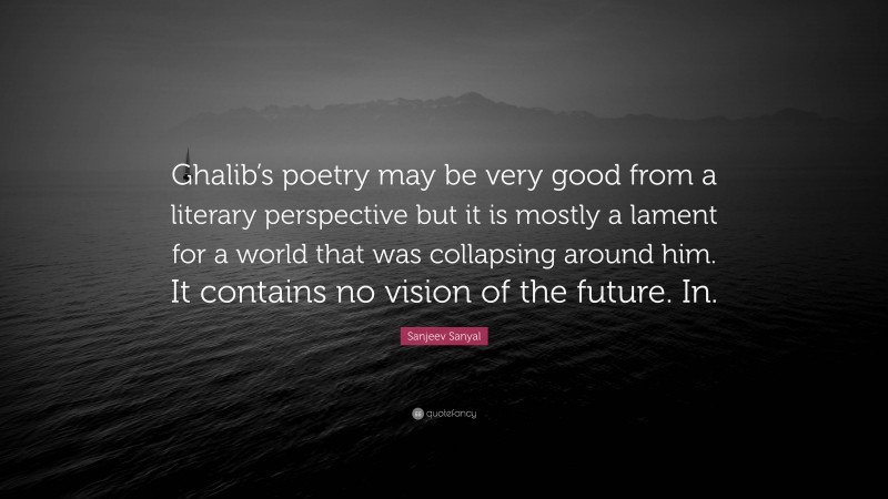 Sanjeev Sanyal Quote: “Ghalib’s poetry may be very good from a literary perspective but it is mostly a lament for a world that was collapsing around him. It contains no vision of the future. In.”