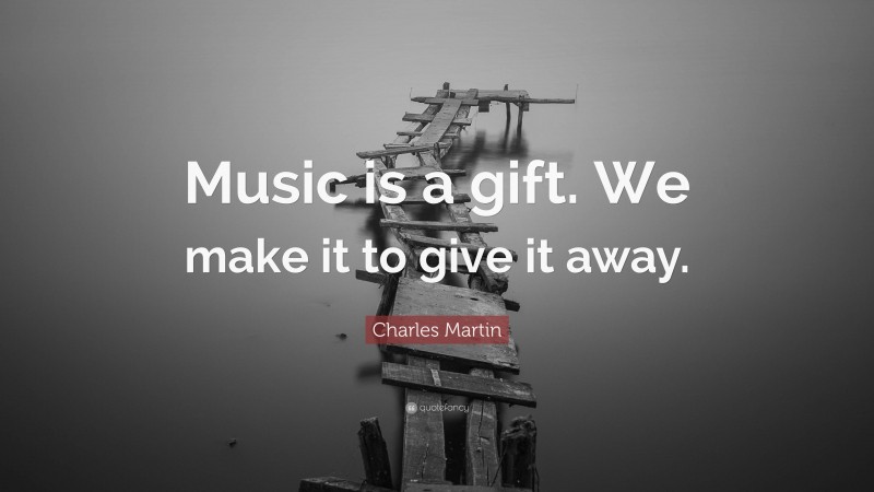 Charles Martin Quote: “Music is a gift. We make it to give it away.”