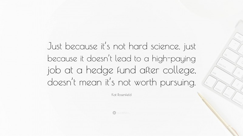 Kat Rosenfield Quote: “Just because it’s not hard science, just because it doesn’t lead to a high-paying job at a hedge fund after college, doesn’t mean it’s not worth pursuing.”
