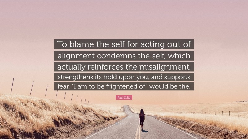 Paul Selig Quote: “To blame the self for acting out of alignment condemns the self, which actually reinforces the misalignment, strengthens its hold upon you, and supports fear. “I am to be frightened of” would be the.”