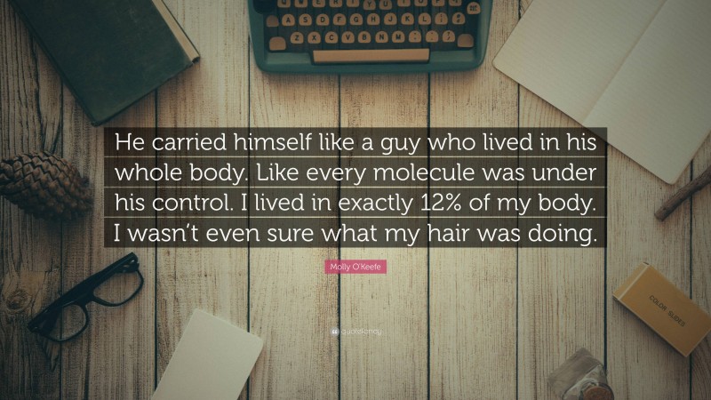 Molly O'Keefe Quote: “He carried himself like a guy who lived in his whole body. Like every molecule was under his control. I lived in exactly 12% of my body. I wasn’t even sure what my hair was doing.”