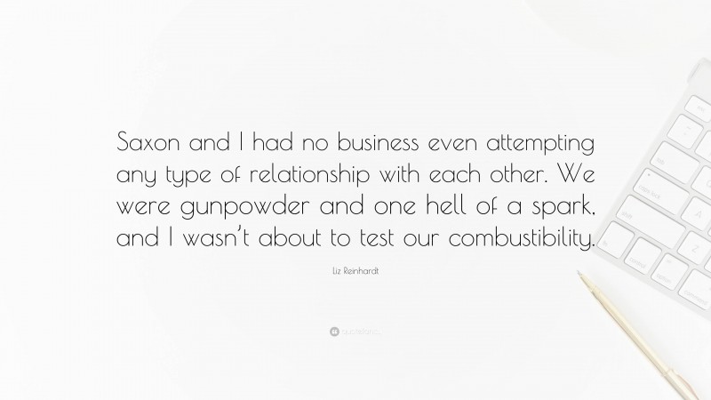 Liz Reinhardt Quote: “Saxon and I had no business even attempting any type of relationship with each other. We were gunpowder and one hell of a spark, and I wasn’t about to test our combustibility.”