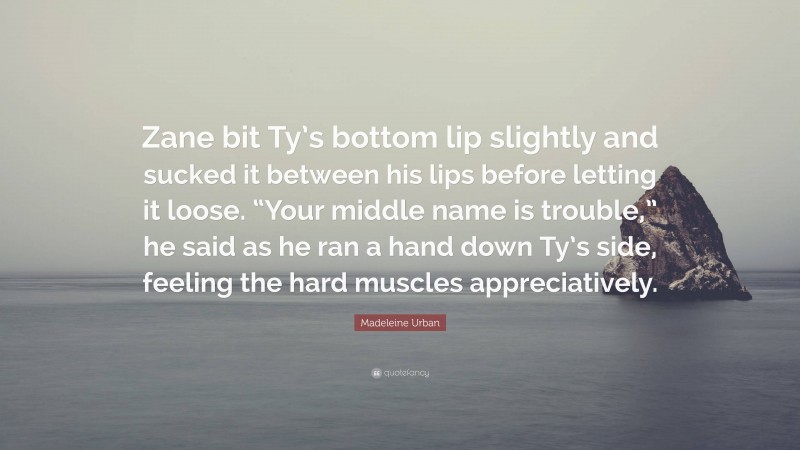 Madeleine Urban Quote: “Zane bit Ty’s bottom lip slightly and sucked it between his lips before letting it loose. “Your middle name is trouble,” he said as he ran a hand down Ty’s side, feeling the hard muscles appreciatively.”