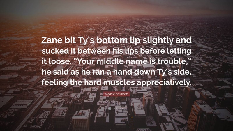 Madeleine Urban Quote: “Zane bit Ty’s bottom lip slightly and sucked it between his lips before letting it loose. “Your middle name is trouble,” he said as he ran a hand down Ty’s side, feeling the hard muscles appreciatively.”