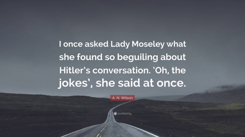 A. N. Wilson Quote: “I once asked Lady Moseley what she found so beguiling about Hitler’s conversation. ‘Oh, the jokes’, she said at once.”
