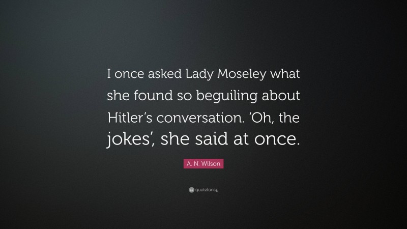 A. N. Wilson Quote: “I once asked Lady Moseley what she found so beguiling about Hitler’s conversation. ‘Oh, the jokes’, she said at once.”