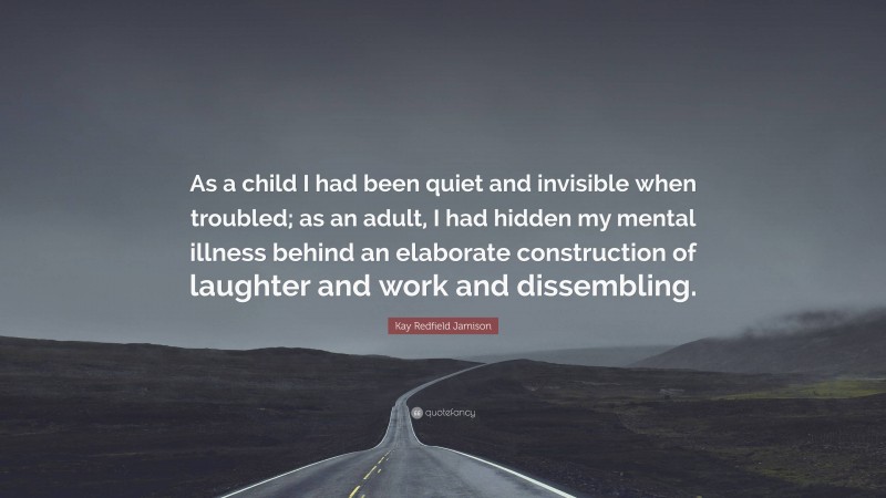 Kay Redfield Jamison Quote: “As a child I had been quiet and invisible when troubled; as an adult, I had hidden my mental illness behind an elaborate construction of laughter and work and dissembling.”