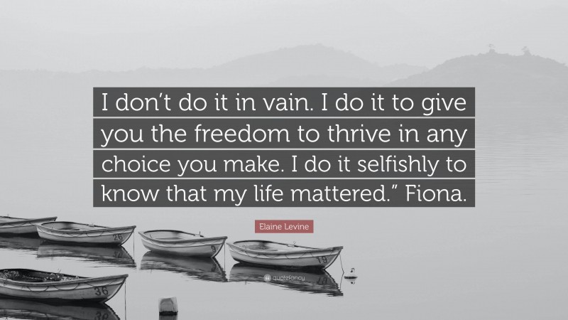 Elaine Levine Quote: “I don’t do it in vain. I do it to give you the freedom to thrive in any choice you make. I do it selfishly to know that my life mattered.” Fiona.”