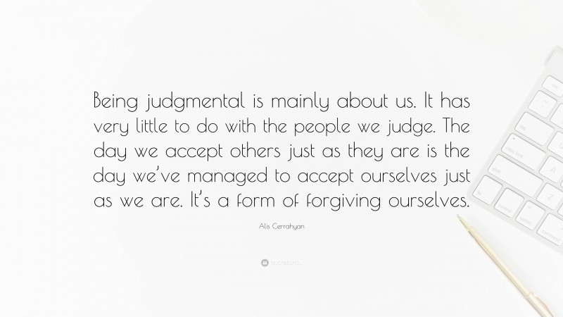 Alis Cerrahyan Quote: “Being judgmental is mainly about us. It has very little to do with the people we judge. The day we accept others just as they are is the day we’ve managed to accept ourselves just as we are. It’s a form of forgiving ourselves.”