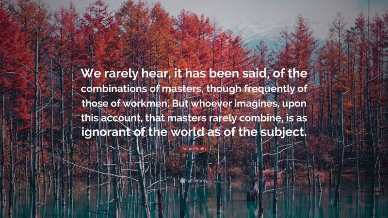 Adam Smith Quote: “We rarely hear, it has been said, of the combinations of masters, though frequently of those of workmen. But whoever imagines, upon this account, that masters rarely combine, is as ignorant of the world as of the subject.”