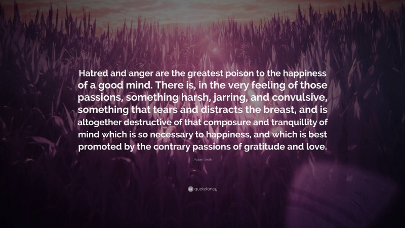 Adam Smith Quote: “Hatred and anger are the greatest poison to the happiness of a good mind. There is, in the very feeling of those passions, something harsh, jarring, and convulsive, something that tears and distracts the breast, and is altogether destructive of that composure and tranquillity of mind which is so necessary to happiness, and which is best promoted by the contrary passions of gratitude and love.”