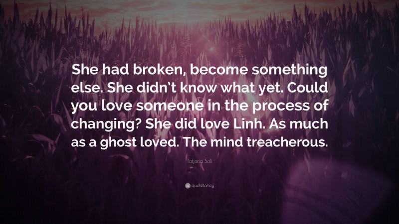 Tatjana Soli Quote: “She had broken, become something else. She didn’t know what yet. Could you love someone in the process of changing? She did love Linh. As much as a ghost loved. The mind treacherous.”
