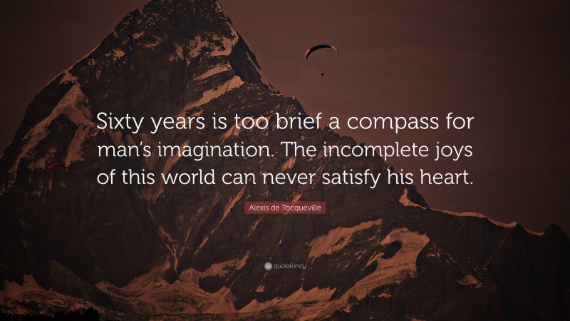 Alexis de Tocqueville Quote: “Sixty years is too brief a compass for man’s imagination. The incomplete joys of this world can never satisfy his heart.”