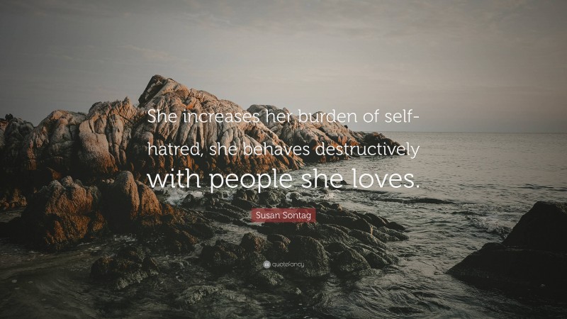Susan Sontag Quote: “She increases her burden of self-hatred, she behaves destructively with people she loves.”