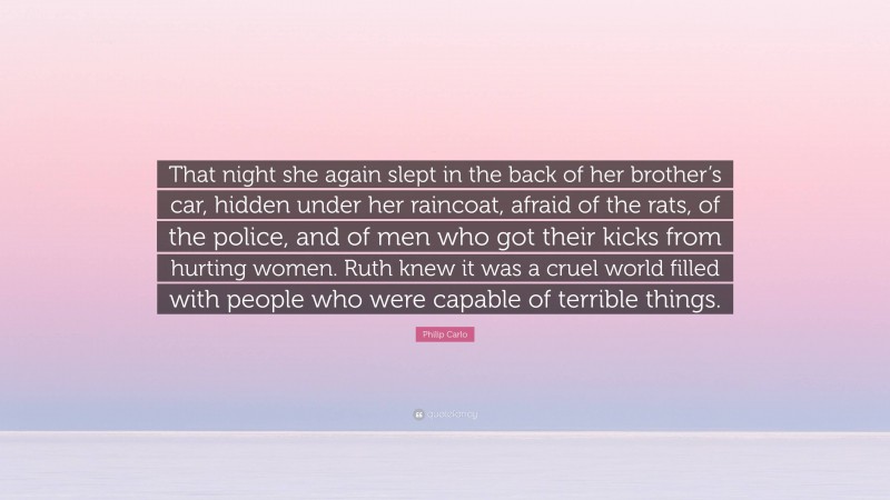 Philip Carlo Quote: “That night she again slept in the back of her brother’s car, hidden under her raincoat, afraid of the rats, of the police, and of men who got their kicks from hurting women. Ruth knew it was a cruel world filled with people who were capable of terrible things.”
