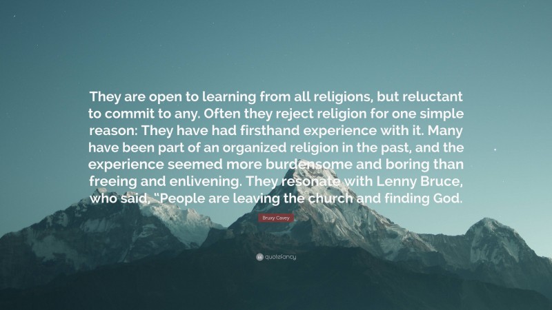 Bruxy Cavey Quote: “They are open to learning from all religions, but reluctant to commit to any. Often they reject religion for one simple reason: They have had firsthand experience with it. Many have been part of an organized religion in the past, and the experience seemed more burdensome and boring than freeing and enlivening. They resonate with Lenny Bruce, who said, “People are leaving the church and finding God.”