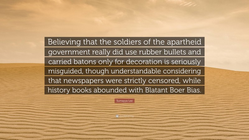 Sumayya Lee Quote: “Believing that the soldiers of the apartheid government really did use rubber bullets and carried batons only for decoration is seriously misguided, though understandable considering that newspapers were strictly censored, while history books abounded with Blatant Boer Bias.”