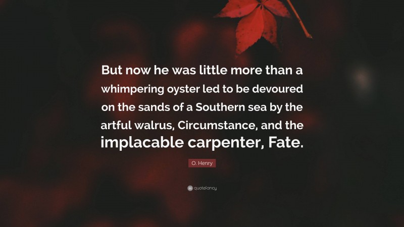O. Henry Quote: “But now he was little more than a whimpering oyster led to be devoured on the sands of a Southern sea by the artful walrus, Circumstance, and the implacable carpenter, Fate.”