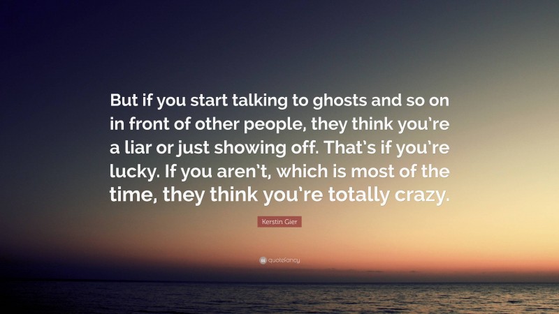 Kerstin Gier Quote: “But if you start talking to ghosts and so on in front of other people, they think you’re a liar or just showing off. That’s if you’re lucky. If you aren’t, which is most of the time, they think you’re totally crazy.”