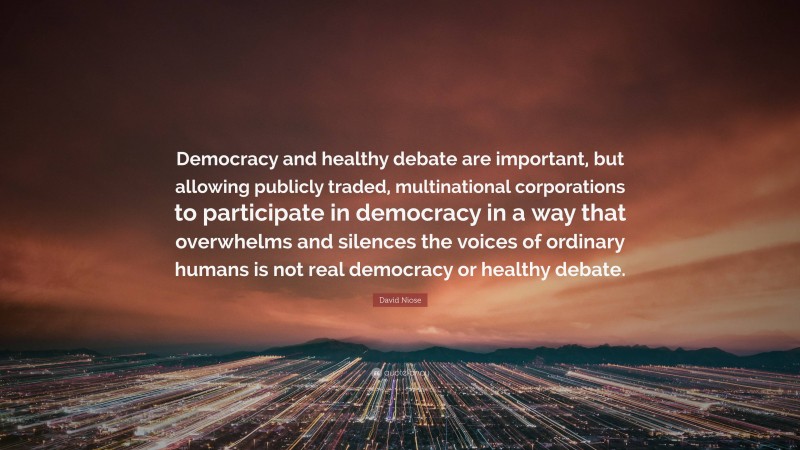 David Niose Quote: “Democracy and healthy debate are important, but allowing publicly traded, multinational corporations to participate in democracy in a way that overwhelms and silences the voices of ordinary humans is not real democracy or healthy debate.”