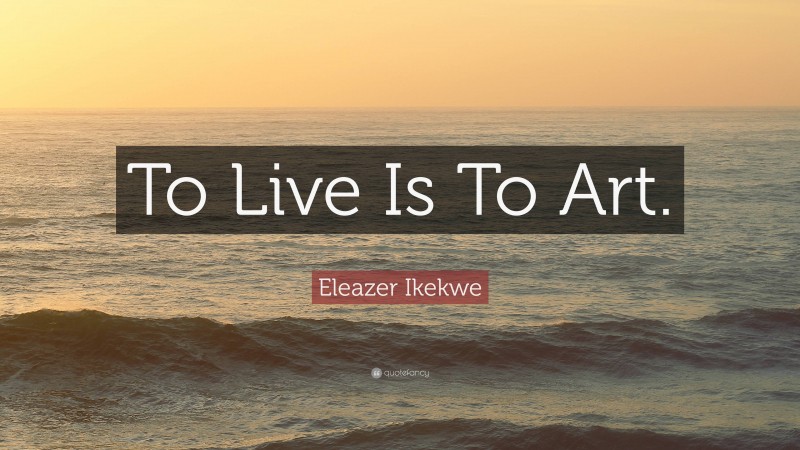 Eleazer Ikekwe Quote: “To Live Is To Art.”