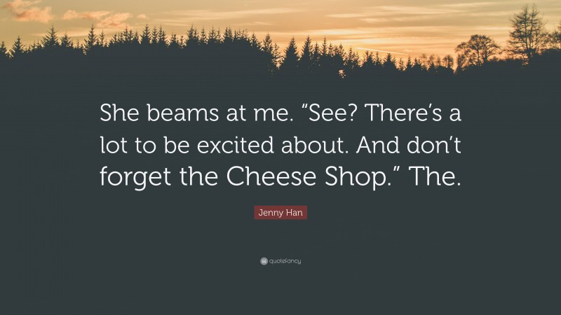 Jenny Han Quote: “She beams at me. “See? There’s a lot to be excited about. And don’t forget the Cheese Shop.” The.”