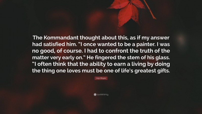 Jojo Moyes Quote: “The Kommandant thought about this, as if my answer had satisfied him. “I once wanted to be a painter. I was no good, of course. I had to confront the truth of the matter very early on.” He fingered the stem of his glass. “I often think that the ability to earn a living by doing the thing one loves must be one of life’s greatest gifts.”