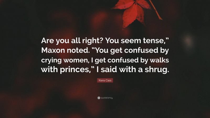 Kiera Cass Quote: “Are you all right? You seem tense,” Maxon noted. “You get confused by crying women, I get confused by walks with princes,” I said with a shrug.”
