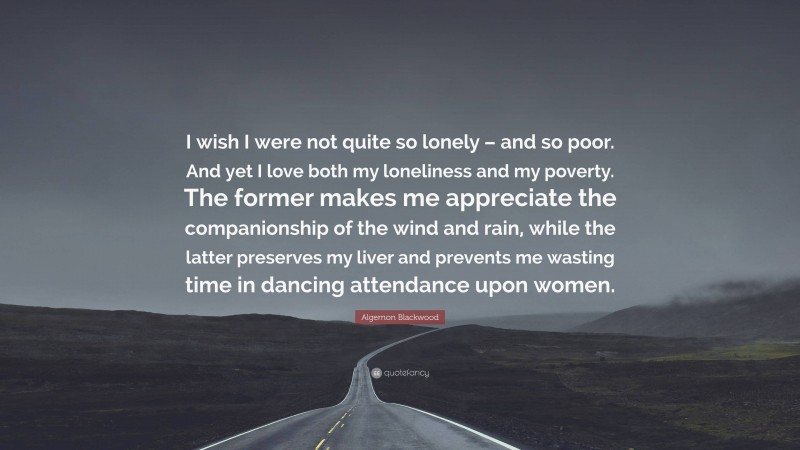 Algernon Blackwood Quote: “I wish I were not quite so lonely – and so poor. And yet I love both my loneliness and my poverty. The former makes me appreciate the companionship of the wind and rain, while the latter preserves my liver and prevents me wasting time in dancing attendance upon women.”